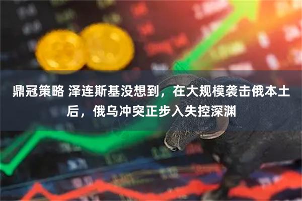 鼎冠策略 泽连斯基没想到，在大规模袭击俄本土后，俄乌冲突正步入失控深渊