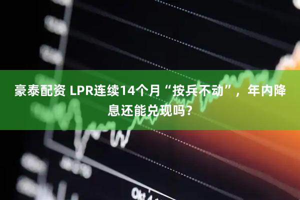 豪泰配资 LPR连续14个月“按兵不动”，年内降息还能兑现吗？