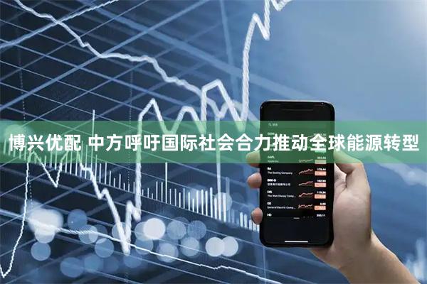 博兴优配 中方呼吁国际社会合力推动全球能源转型