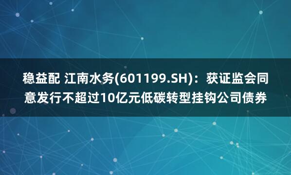 稳益配 江南水务(601199.SH)：获证监会同意发行不超过10亿元低碳转型挂钩公司债券