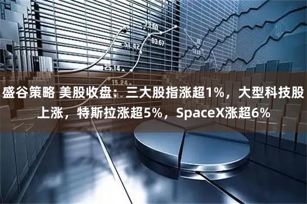 盛谷策略 美股收盘：三大股指涨超1%，大型科技股上涨，特斯拉涨超5%，SpaceX涨超6%